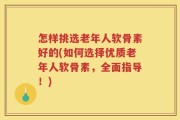 怎样挑选老年人软骨素好的(如何选择优质老年人软骨素，全面指导！)