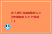 老人要补氨糖吗怎么补(如何给老人补充氨糖？)