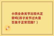 小孩全身关节比较大正常吗(孩子关节过大是否属于正常范围？)