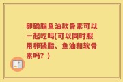 卵磷脂鱼油软骨素可以一起吃吗(可以同时服用卵磷脂、鱼油和软骨素吗？)