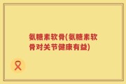 氨糖素软骨(氨糖素软骨对关节健康有益)