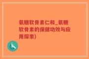 氨糖软骨素仁和_氨糖软骨素的保健功效与应用探索)