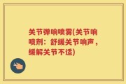 关节弹响喷雾(关节响喷剂：舒缓关节响声，缓解关节不适)