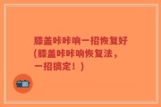 膝盖咔咔响一招恢复好(膝盖咔咔响恢复法，一招搞定！)