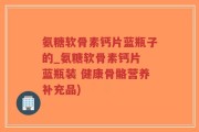 氨糖软骨素钙片蓝瓶子的_氨糖软骨素钙片 蓝瓶装 健康骨骼营养补充品)
