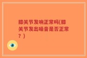 膝关节发响正常吗(膝关节发出噪音是否正常？)
