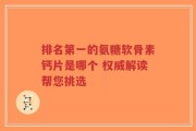 排名第一的氨糖软骨素钙片是哪个 权威解读帮您挑选