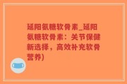延阳氨糖软骨素_延阳氨糖软骨素：关节保健新选择，高效补充软骨营养)