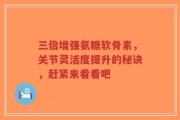 三倍增强氨糖软骨素，关节灵活度提升的秘诀，赶紧来看看吧