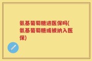 氨基葡萄糖进医保吗(氨基葡萄糖或被纳入医保)