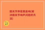 膝关节伸屈里面响(解决膝关节响声问题的方法)