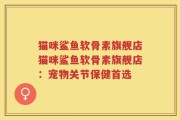 猫咪鲨鱼软骨素旗舰店猫咪鲨鱼软骨素旗舰店：宠物关节保健首选