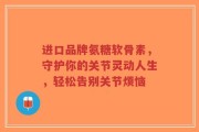 进口品牌氨糖软骨素，守护你的关节灵动人生，轻松告别关节烦恼