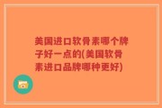 美国进口软骨素哪个牌子好一点的(美国软骨素进口品牌哪种更好)