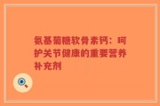 氨基葡糖软骨素钙：呵护关节健康的重要营养补充剂