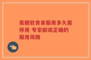氨糖软骨素服用多久需停用 专家解读正确的服用周期