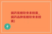 国药氨糖软骨素胶囊_国药品牌氨糖软骨素胶囊)
