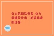 谷力氨糖软骨素_谷力氨糖软骨素：关节健康新选择
