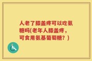 人老了膝盖疼可以吃氨糖吗(老年人膝盖疼，可食用氨基葡萄糖？)