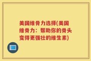 美国维骨力选择(美国维骨力：帮助你的骨头变得更强壮的维生素)