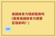 美国维骨力饭前服用吗(服用美国维骨力需要在饭前吗？)