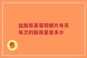 盐酸氨基葡萄糖片每天每次的服用量是多少