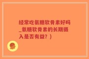 经常吃氨糖软骨素好吗_氨糖软骨素的长期摄入是否有益？)