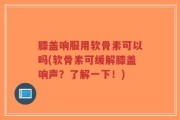 膝盖响服用软骨素可以吗(软骨素可缓解膝盖响声？了解一下！)