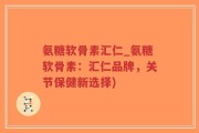 氨糖软骨素汇仁_氨糖软骨素：汇仁品牌，关节保健新选择)
