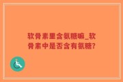 软骨素里含氨糖嘛_软骨素中是否含有氨糖？
