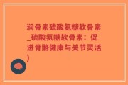 润骨素硫酸氨糖软骨素_硫酸氨糖软骨素：促进骨骼健康与关节灵活)