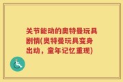 关节能动的奥特曼玩具剧情(奥特曼玩具变身出动，童年记忆重现)