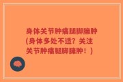 身体关节肿痛腿脚臃肿(身体多处不适？关注关节肿痛腿脚臃肿！)