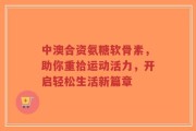 中澳合资氨糖软骨素，助你重拾运动活力，开启轻松生活新篇章