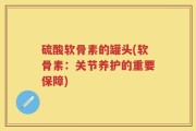 硫酸软骨素的罐头(软骨素：关节养护的重要保障)