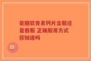 氨糖软骨素钙片含服还是吞服 正确服用方式你知道吗