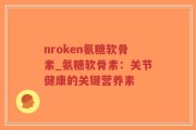 nroken氨糖软骨素_氨糖软骨素：关节健康的关键营养素