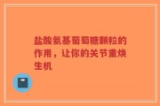盐酸氨基葡萄糖颗粒的作用，让你的关节重焕生机