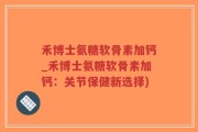 禾博士氨糖软骨素加钙_禾博士氨糖软骨素加钙：关节保健新选择)