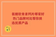 氨糖软骨素钙片哪家好 热门品牌对比帮你挑选优质产品