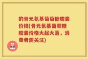的骨元氨基葡萄糖胶囊价格(骨元氨基葡萄糖胶囊价格大起大落，消费者需关注)