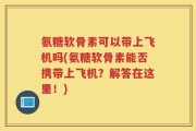氨糖软骨素可以带上飞机吗(氨糖软骨素能否携带上飞机？解答在这里！)
