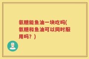 氨糖能鱼油一块吃吗(氨糖和鱼油可以同时服用吗？)