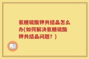 氨糖硫酸钾共结晶怎么办(如何解决氨糖硫酸钾共结晶问题？)