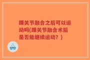 踝关节融合之后可以运动吗(踝关节融合术后是否能继续运动？)