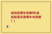 绝经后要补氨糖吗(绝经后是否需要补充氨糖？)