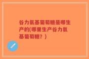 谷力氨基葡萄糖是哪生产的(哪里生产谷力氨基葡萄糖？)