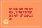 孕妇能吃氨糖软骨素加钙片_孕妇补充氨糖软骨素与钙片的适宜性探讨)