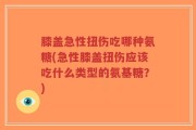 膝盖急性扭伤吃哪种氨糖(急性膝盖扭伤应该吃什么类型的氨基糖？)