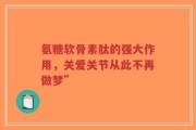 氨糖软骨素肽的强大作用，关爱关节从此不再做梦”